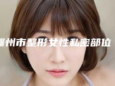 赣州市整形女性私密部位医院哪家更权威-赣州市人民医院整形科重点分享