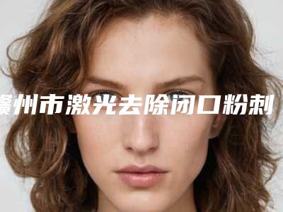 赣州市激光去除闭口粉刺医生哪里比较好(叶华医生口碑炸裂)