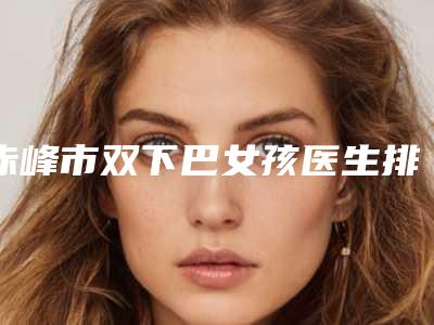 赤峰市双下巴女孩医生排名深受当地人士喜爱-杨晶整形医生等齐刷刷上榜