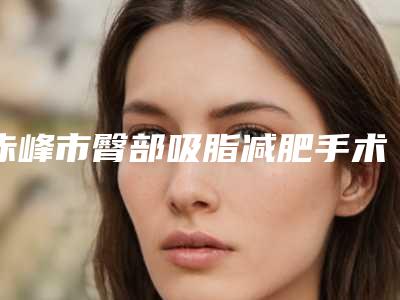 赤峰市臀部吸脂减肥手术医生排名榜哪个实力好-刘通海医生人气较高