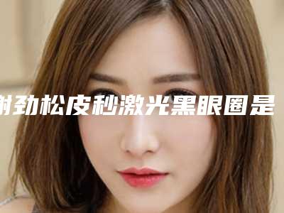 谢劲松皮秒激光黑眼圈是否有什么危害