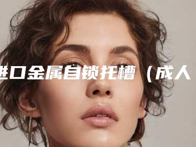 进口金属自锁托槽(成人矫正)所有费用加起来要多少钱「进口金属自锁托槽(成人矫正)术得需要多少钱」