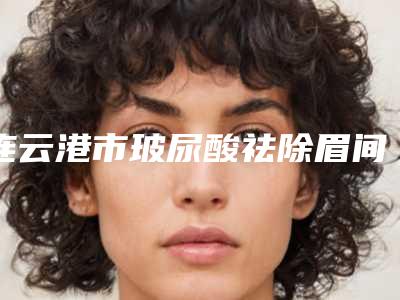 连云港市玻尿酸祛除眉间纹哪个医生好(郄中敏医生必当实力上榜)