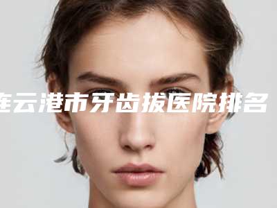 连云港市牙齿拔医院排名前十位赶紧收藏（连云港市牙齿拔口腔医院口碑实力绝绝子）