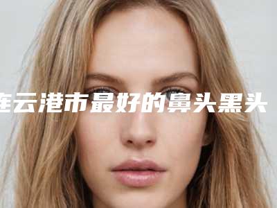 连云港市最好的鼻头黑头粉刺去除医生(刘记医生实力不接受反驳)