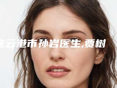 连云港市孙岩医生,贾树旺医生那个好-贾树旺医师比较有名