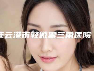 连云港市轻微黑三角医院在榜名单前十强硬核推荐(连云港市轻微黑三角口腔医院价格也不贵)