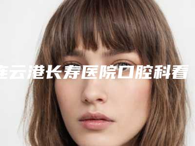 连云港长寿医院口腔科看牙怎么样-附价格表(费用)项目一览表