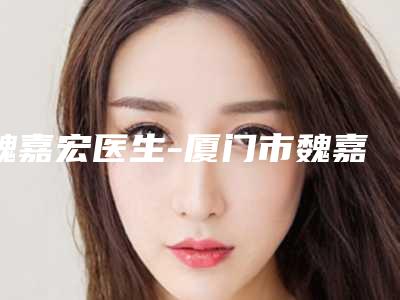 魏嘉宏医生-厦门市魏嘉宏整形专家注重正规和技术