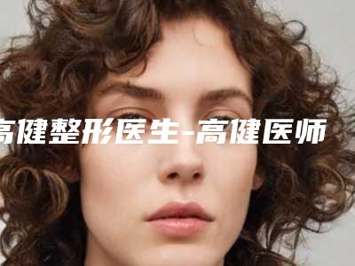 高健整形医生-高健医师治疗耳廓畸形私立医美更重口碑