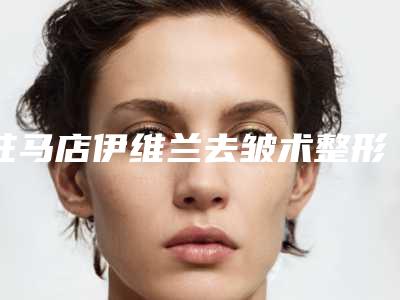 驻马店伊维兰去皱术整形价格是多少-驻马店伊维兰去皱多少钱可以保持多久