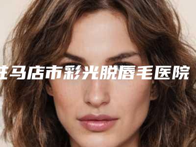驻马店市彩光脱唇毛医院口碑榜前十位谁比较好(驻马店市彩光脱唇毛整形医院)