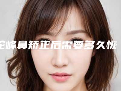 驼峰鼻矫正后需要多久恢复自然(驼峰鼻矫正后会再长出来吗)