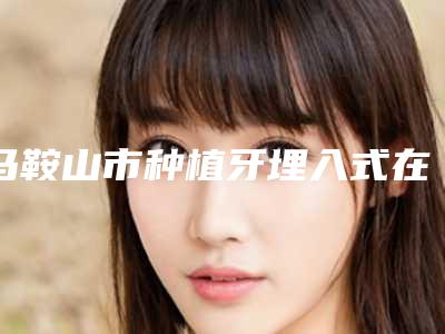 马鞍山市种植牙埋入式在榜清单前10位精选名单发布-马鞍山市种植牙埋入式口腔医生