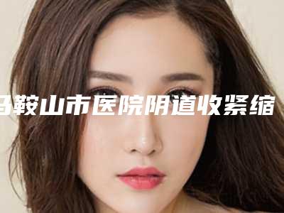 马鞍山市医院阴道收紧缩术多少钱-马鞍山容妍医疗美容诊所口碑实力均稳居前十