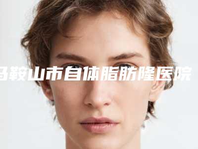 马鞍山市自体脂肪隆医院口碑排名top10强选择哪家好-马鞍山市自体脂肪隆整形医院