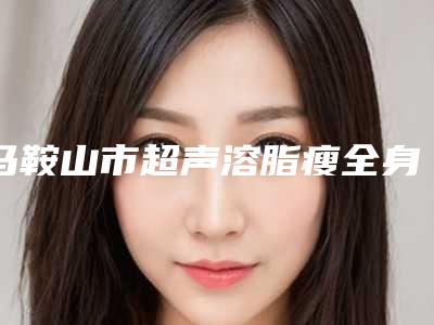 马鞍山市超声溶脂瘦全身医院排名前十名口碑医美机构-马鞍山福华医疗美容门诊技术实力深受好评