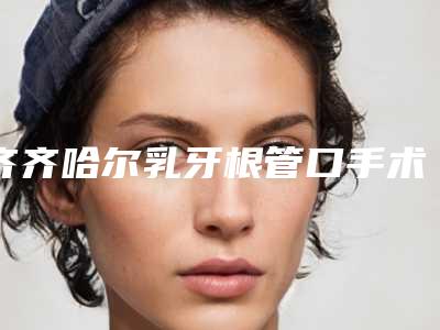 齐齐哈尔乳牙根管口手术的风险有哪些该怎样预防呢
