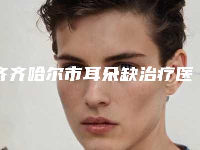 齐齐哈尔市耳朵缺治疗医生排行榜前十佳优势占尽-齐齐哈尔市耳朵缺治疗整形医生