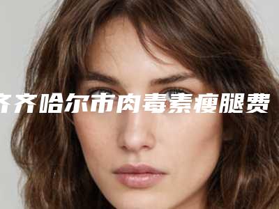 齐齐哈尔市肉毒素瘦腿费用表明细2025版均价公布-齐齐哈尔市肉毒素瘦腿价格行情