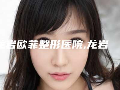 龙岩欧菲整形医院,龙岩邱健钦美容整形专家-技术pk