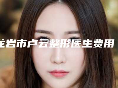 龙岩市卢云整形医生费用表明细项目报价