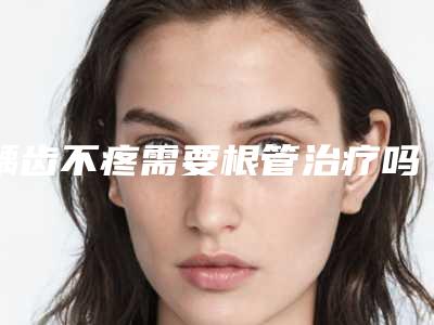 龋齿不疼需要根管治疗吗,龋齿根管治疗疼吗