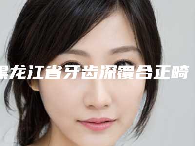 黑龙江省牙齿深覆合正畸排行榜快来挑选-黑龙江省牙齿深覆合正畸口腔医生