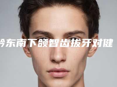 黔东南下颌智齿拔牙对健康有什么影响