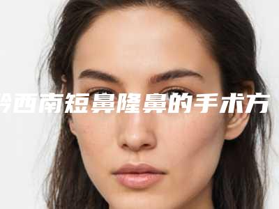 黔西南短鼻隆鼻的手术方法与价格