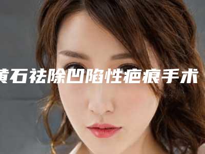 黄石祛除凹陷性疤痕手术真的危险吗