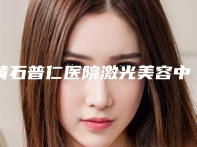 黄石普仁医院激光美容中心,黄石天天医疗美容技术口碑一对一了解