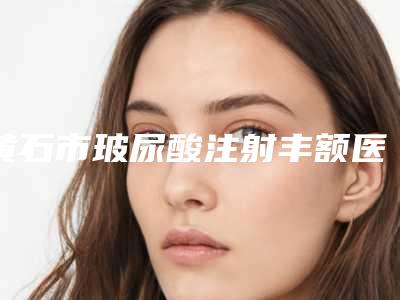 黄石市玻尿酸注射丰额医生在榜名单十强年度汇总-施蕾医生是人气之选