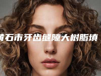 黄石市牙齿缝隙大树脂填充医生排名榜权威揭晓-黄石市牙齿缝隙大树脂填充口腔医生