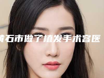 黄石市做了植发手术容医院-黄石市做了植发手术医院在榜清单top10榜单公布