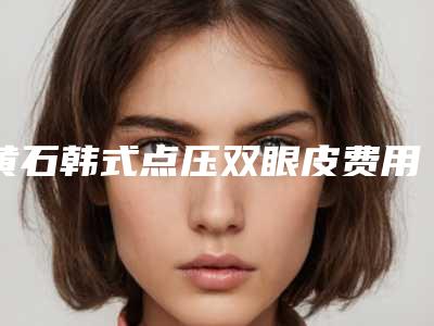 黄石韩式点压双眼皮费用的主要影响因素有哪些