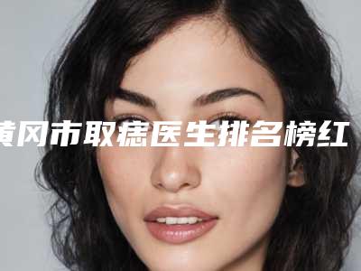 黄冈市取痣医生排名榜红榜出炉-黄冈市取痣整形医生