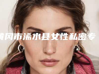 黄冈市浠水县女性私密专家哪位好!聊一下黄冈市浠水县女性私密整形医生上榜前8大美推荐