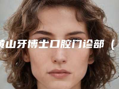 黄山牙博士口腔门诊部(百大机构)价格价位表全面分享附瑞士义获嘉瓷贴面案例