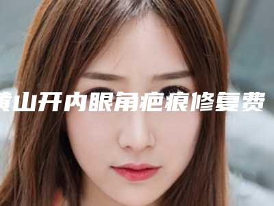 黄山开内眼角疤痕修复费用为什么这么贵