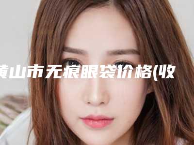 黄山市无痕眼袋价格(收费标准)正规人气来了(近6个月均价为:5929元)