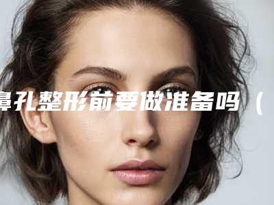 鼻孔整形前要做准备吗(鼻孔整形大约需要多长时间)
