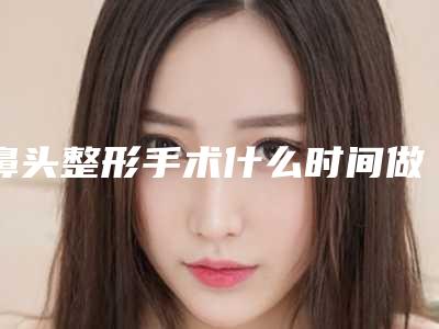 鼻头整形手术什么时间做最合适(做鼻子最佳时间)
