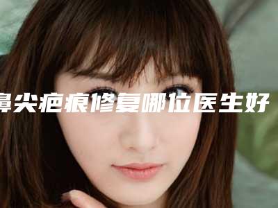 鼻尖疤痕修复哪位医生好国内:鼻尖疤痕修复医生前50名谁好