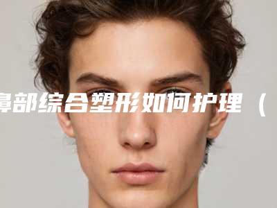 鼻部综合塑形如何护理(鼻综合里的鼻尖塑形是什么)