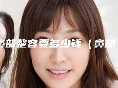 鼻部整容要多少钱(鼻部整容要多少钱)