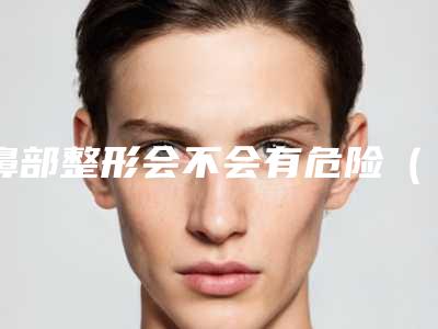 鼻部整形会不会有危险(整鼻子危险性大吗)