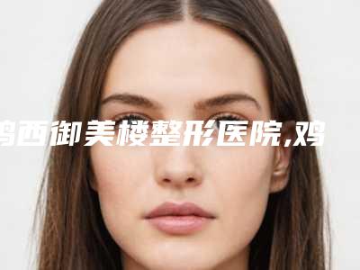 鸡西御美楼整形医院,鸡西纪红丽医疗美容诊所人气口碑实力汇总
