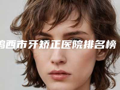 鸡西市牙矫正医院排名榜前十位口碑点评(鸡西市牙矫正口腔医院权威靠谱价格也不贵)