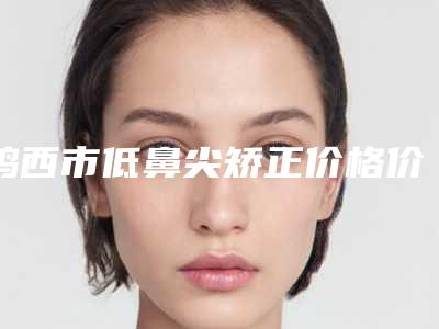 鸡西市低鼻尖矫正价格价位表2025更新,来围观-鸡西市低鼻尖矫正价格通常是多少呢
